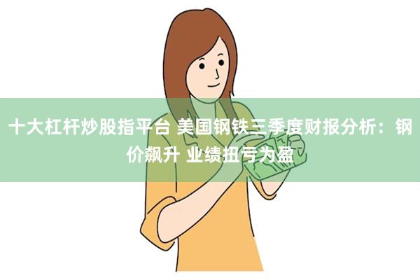 十大杠杆炒股指平台 美国钢铁三季度财报分析：钢价飙升 业绩扭亏为盈