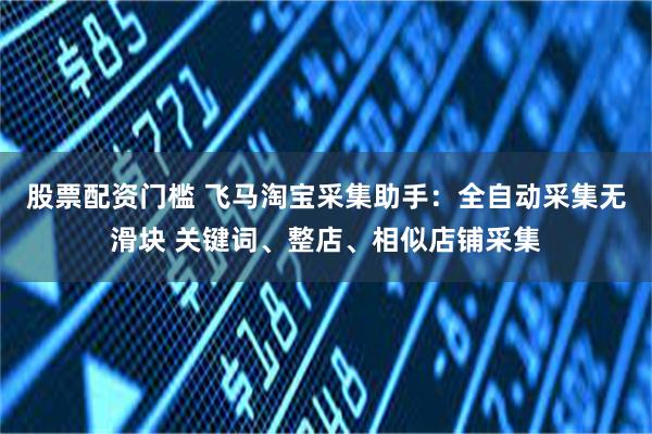 股票配资门槛 飞马淘宝采集助手：全自动采集无滑块 关键词、整店、相似店铺采集