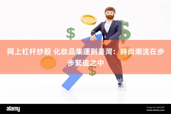 网上杠杆炒股 化妝品集運到臺灣：時尚潮流在步步緊追之中