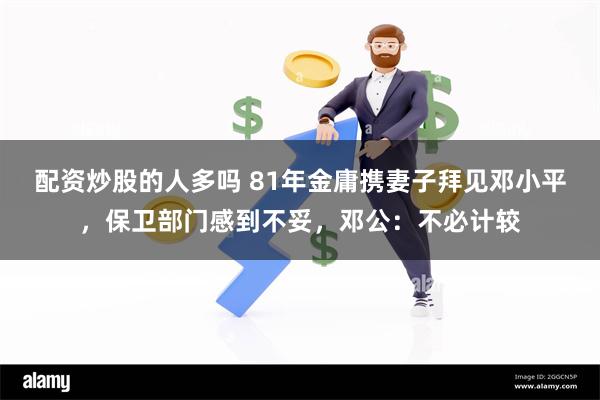配资炒股的人多吗 81年金庸携妻子拜见邓小平，保卫部门感到不妥，邓公：不必计较