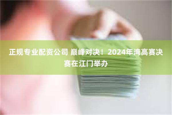 正规专业配资公司 巅峰对决！2024年湾高赛决赛在江门举办