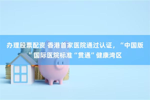 办理股票配资 香港首家医院通过认证，“中国版”国际医院标准“贯通”健康湾区