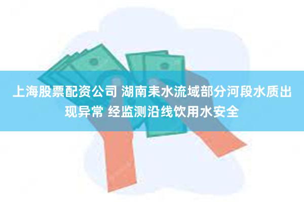 上海股票配资公司 湖南耒水流域部分河段水质出现异常 经监测沿线饮用水安全