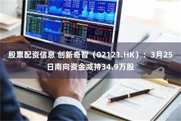股票配资信息 创新奇智（02121.HK）：3月25日南向资金减持34.9万股