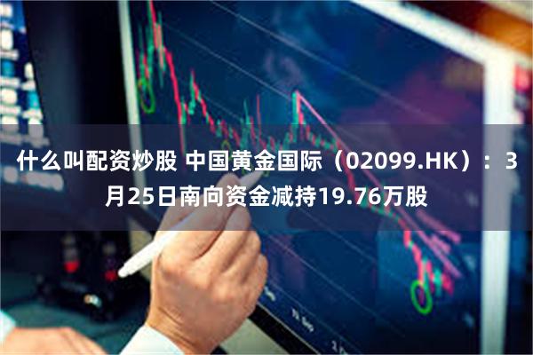 什么叫配资炒股 中国黄金国际（02099.HK）：3月25日南向资金减持19.76万股