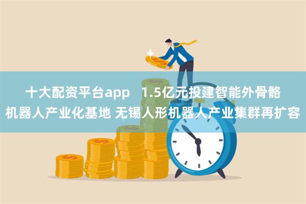 十大配资平台app   1.5亿元投建智能外骨骼机器人产业化基地 无锡人形机器人产业集群再扩容