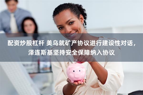 配资炒股杠杆 美乌就矿产协议进行建设性对话，泽连斯基坚持安全保障纳入协议