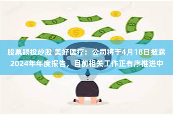 股票跟投炒股 美好医疗：公司将于4月18日披露2024年年度报告，目前相关工作正有序推进中