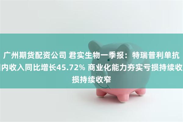 广州期货配资公司 君实生物一季报：特瑞普利单抗国内收入同比增长45.72% 商业化能力夯实亏损持续收窄