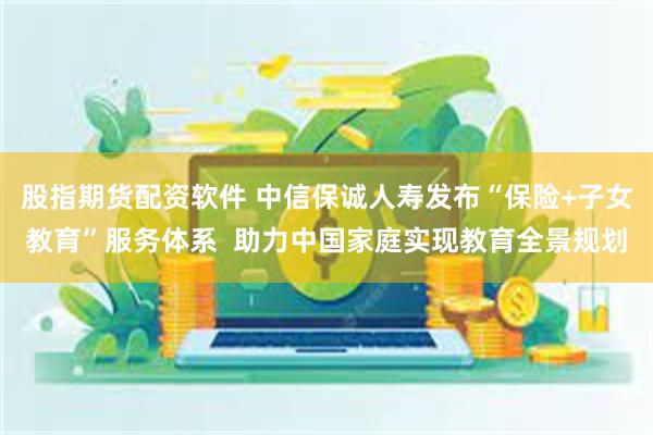 股指期货配资软件 中信保诚人寿发布“保险+子女教育”服务体系  助力中国家庭实现教育全景规划