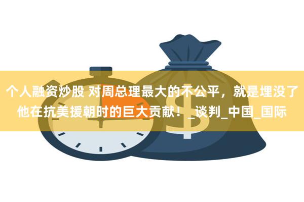 个人融资炒股 对周总理最大的不公平，就是埋没了他在抗美援朝时的巨大贡献！_谈判_中国_国际