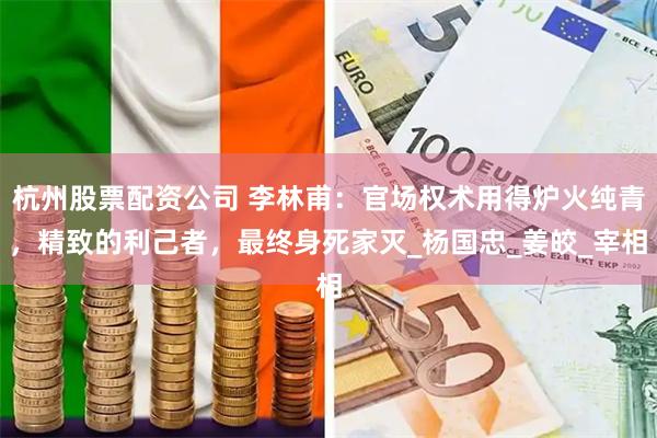 杭州股票配资公司 李林甫：官场权术用得炉火纯青，精致的利己者，最终身死家灭_杨国忠_姜皎_宰相