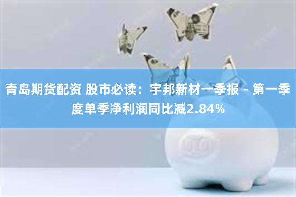 青岛期货配资 股市必读：宇邦新材一季报 - 第一季度单季净利润同比减2.84%