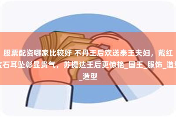 股票配资哪家比较好 不丹王后欢送泰王夫妇，戴红宝石耳坠彰显贵气，苏提达王后更惊艳_国王_服饰_造型