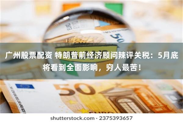 广州股票配资 特朗普前经济顾问辣评关税：5月底将看到全面影响，穷人最苦！