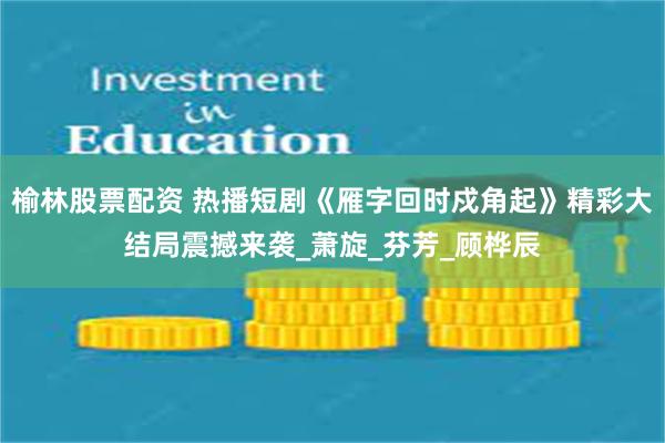 榆林股票配资 热播短剧《雁字回时戍角起》精彩大结局震撼来袭_萧旋_芬芳_顾桦辰