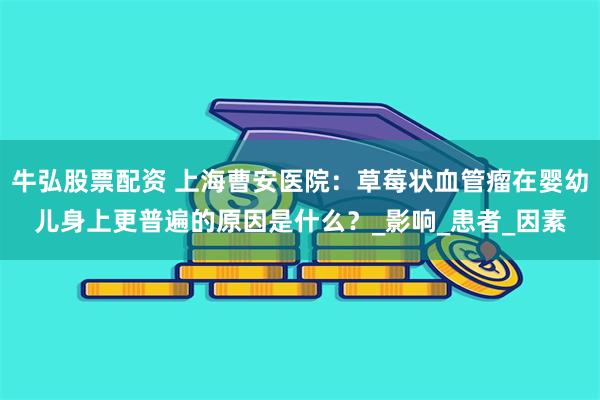 牛弘股票配资 上海曹安医院：草莓状血管瘤在婴幼儿身上更普遍的原因是什么？_影响_患者_因素