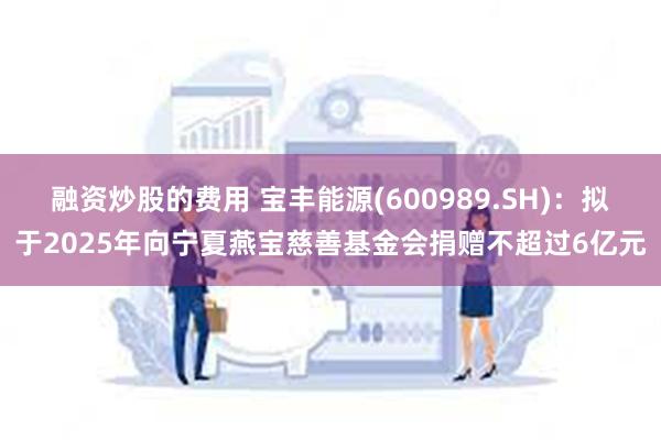 融资炒股的费用 宝丰能源(600989.SH)：拟于2025年向宁夏燕宝慈善基金会捐赠不超过6亿元