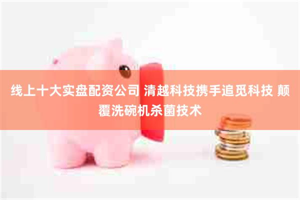 线上十大实盘配资公司 清越科技携手追觅科技 颠覆洗碗机杀菌技术