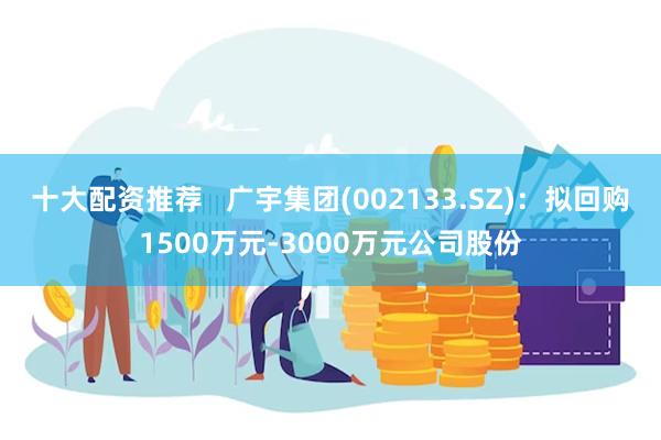 十大配资推荐   广宇集团(002133.SZ)：拟回购1500万元-3000万元公司股份