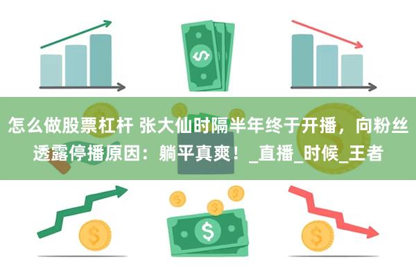 怎么做股票杠杆 张大仙时隔半年终于开播，向粉丝透露停播原因：躺平真爽！_直播_时候_王者