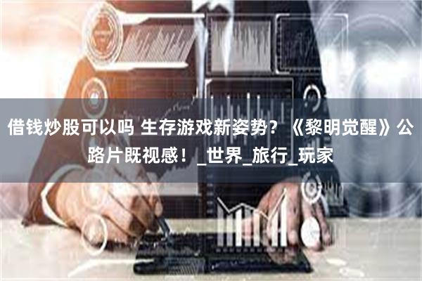 借钱炒股可以吗 生存游戏新姿势？《黎明觉醒》公路片既视感！_世界_旅行_玩家