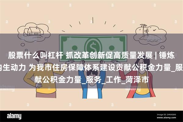 股票什么叫杠杆 抓改革创新促高质量发展 | 锤炼能力作风 激发内生动力 为我市住房保障体系建设贡献公积金力量_服务_工作_菏泽市