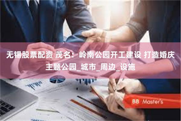 无锡股票配资 茂名：岭南公园开工建设 打造婚庆主题公园_城市_周边_设施