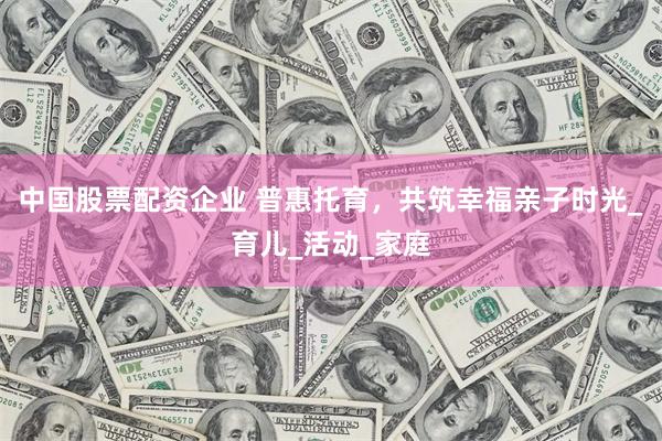 中国股票配资企业 普惠托育，共筑幸福亲子时光_育儿_活动_家庭