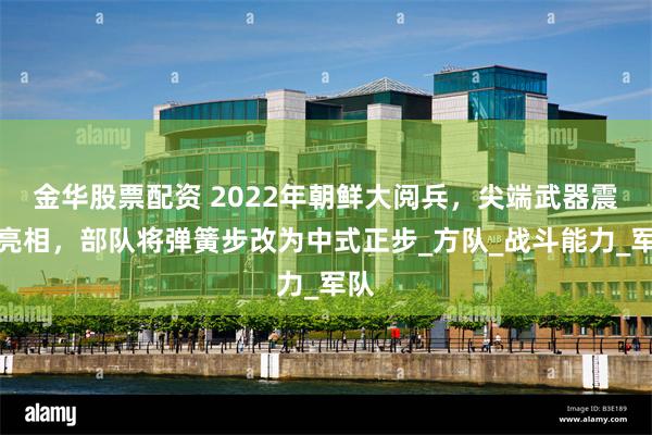 金华股票配资 2022年朝鲜大阅兵，尖端武器震撼亮相，部队将弹簧步改为中式正步_方队_战斗能力_军队