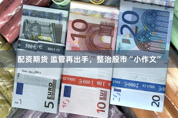 配资期货 监管再出手，整治股市“小作文”