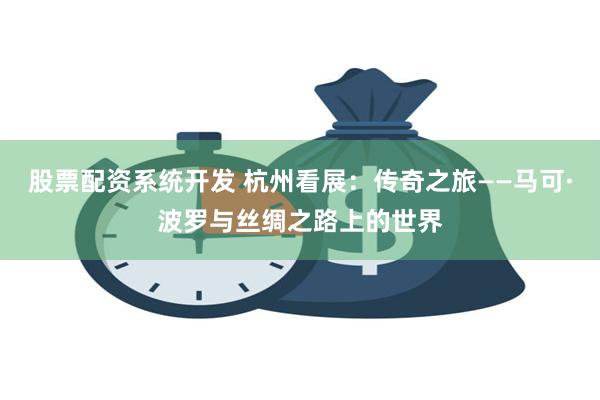 股票配资系统开发 杭州看展：传奇之旅——马可·波罗与丝绸之路上的世界