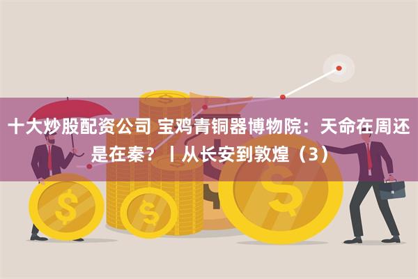 十大炒股配资公司 宝鸡青铜器博物院：天命在周还是在秦？丨从长安到敦煌（3）