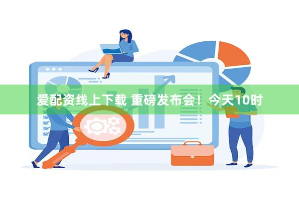 爱配资线上下载 重磅发布会！今天10时