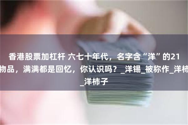 香港股票加杠杆 六七十年代，名字含“洋”的21种物品，满满都是回忆，你认识吗？_洋锡_被称作_洋柿子
