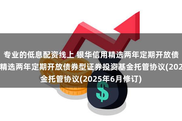专业的低息配资线上 银华信用精选两年定期开放债券: 银华信用精选两年定期开放债券型证券投资基金托管协议(2025年6月修订)