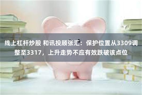 线上杠杆炒股 和讯投顾张汇：保护位置从3309调整至3317，上升走势不应有效跌破该点位