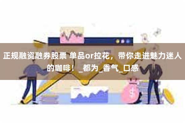 正规融资融券股票 单品or拉花，带你走进魅力迷人的咖啡！_都为_香气_口感