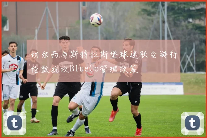 切尔西与斯特拉斯堡球迷联合游行伦敦抗议BlueCo管理政策