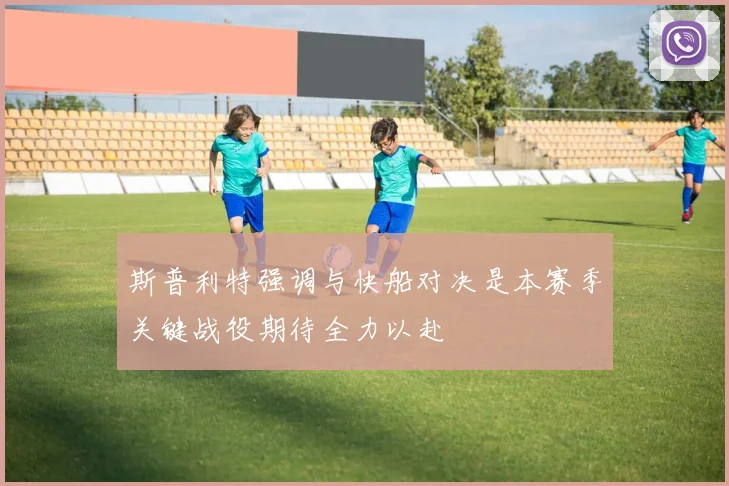 斯普利特强调与快船对决是本赛季关键战役期待全力以赴