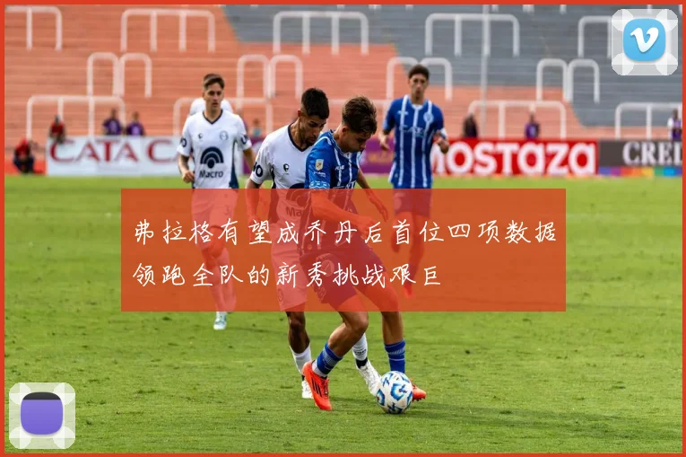 弗拉格有望成乔丹后首位四项数据领跑全队的新秀挑战艰巨