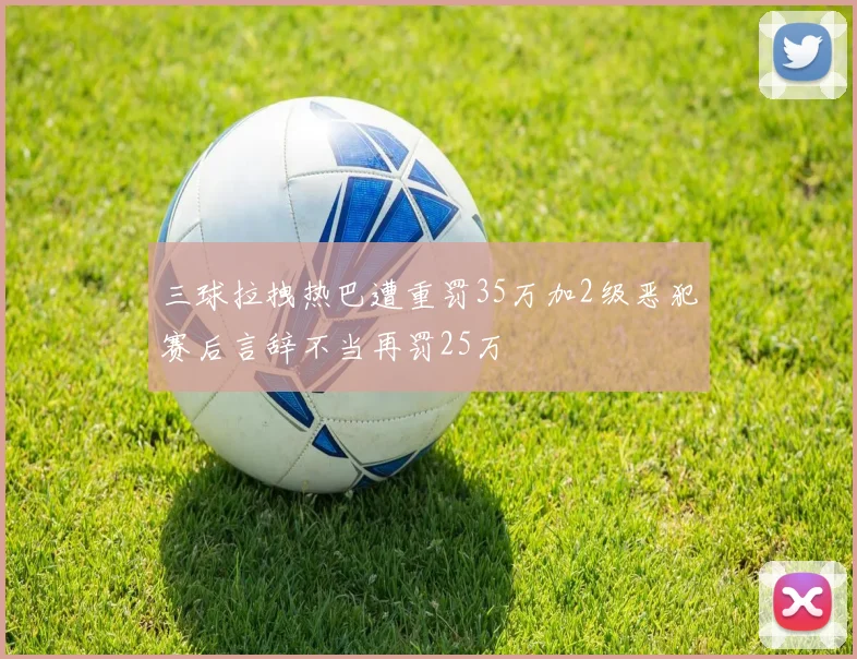 三球拉拽热巴遭重罚35万加2级恶犯赛后言辞不当再罚25万