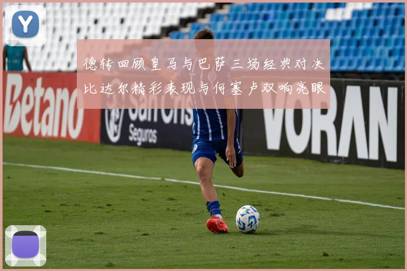 德转回顾皇马与巴萨三场经典对决比达尔精彩表现与何塞卢双响亮眼