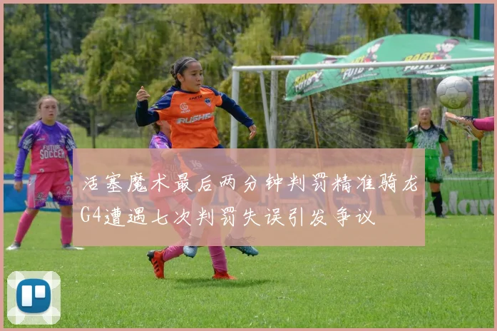 活塞魔术最后两分钟判罚精准骑龙G4遭遇七次判罚失误引发争议