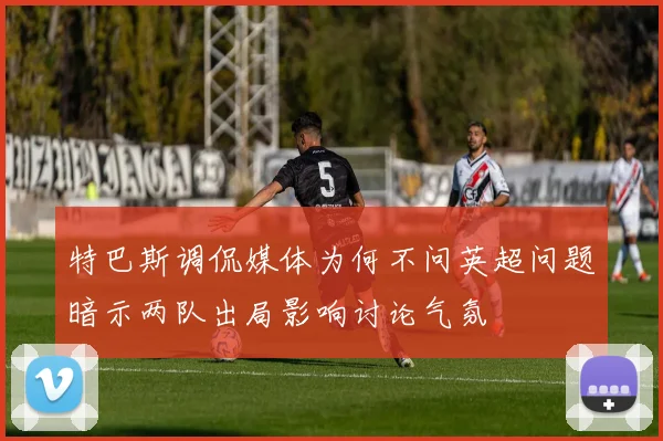 特巴斯调侃媒体为何不问英超问题暗示两队出局影响讨论气氛