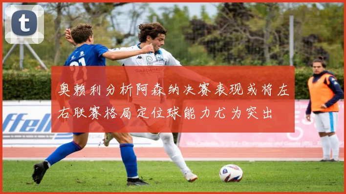奥赖利分析阿森纳决赛表现或将左右联赛格局定位球能力尤为突出
