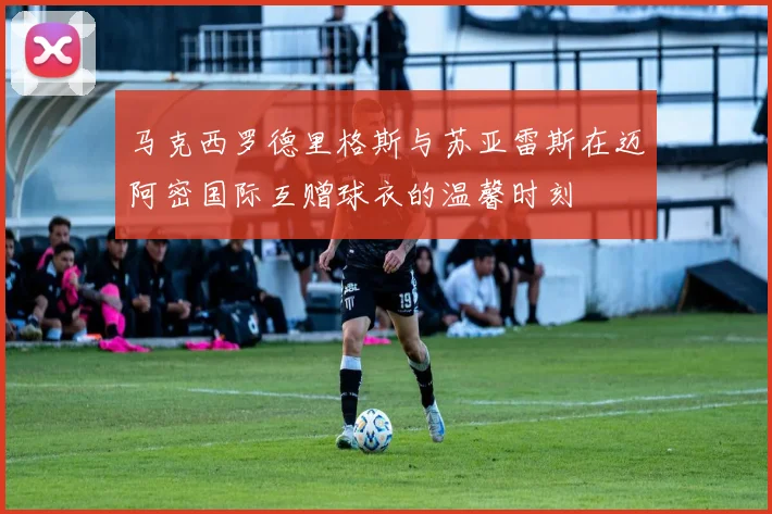 马克西罗德里格斯与苏亚雷斯在迈阿密国际互赠球衣的温馨时刻
