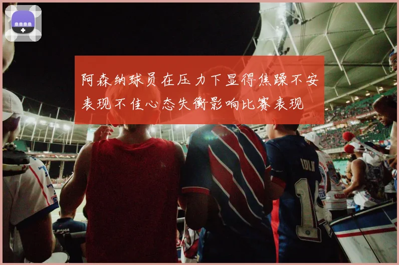 阿森纳球员在压力下显得焦躁不安表现不佳心态失衡影响比赛表现