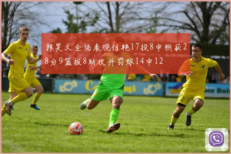 郭昊文全场表现惊艳17投8中斩获28分9篮板8助攻并罚球14中12