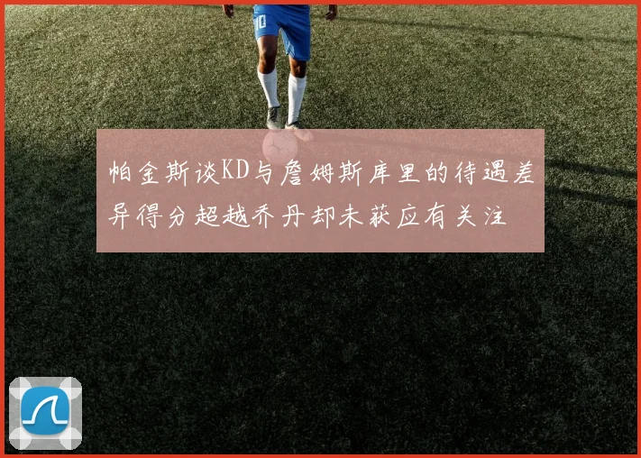 帕金斯谈KD与詹姆斯库里的待遇差异得分超越乔丹却未获应有关注